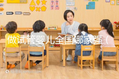 做試管嬰兒全國哪家強（試管嬰兒全國哪家醫(yī)院最好）