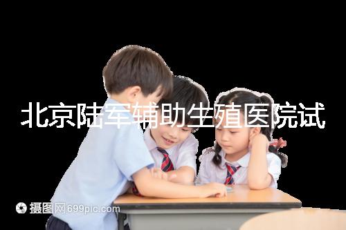 北京陸軍輔助生殖醫院試管哪個醫生好?2024助孕成功率排名