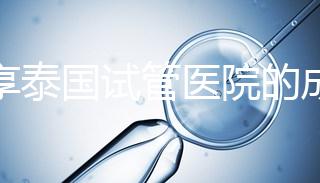 分享泰國試管醫院的成功率，醫院不同，優勢多，幫你選擇