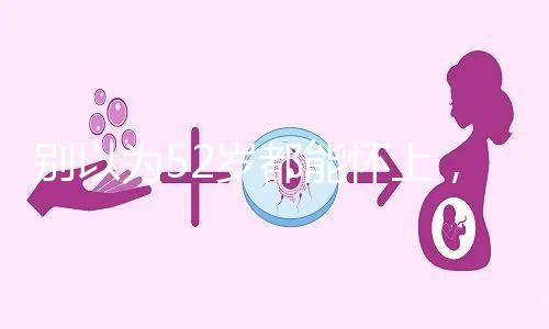 別以為52歲都能懷上，來看看絕經期懷孕的幾率！