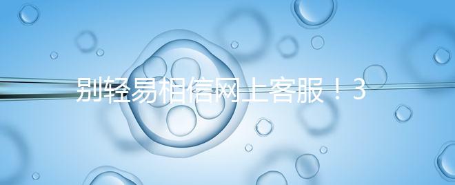 別輕易相信網(wǎng)上客服！3招甄別真假中信湘雅試管咨詢區(qū)