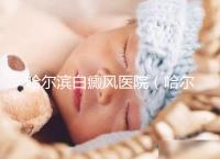 哈爾濱白癜風醫院(哈爾濱治療白斑最好的醫院)