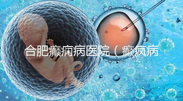 合肥癲癇病醫院（癲瘋病能徹底治好嗎？）