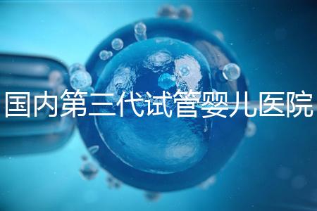 國內第三代試管嬰兒醫院排名（國內第三代試管嬰兒醫院排名榜）