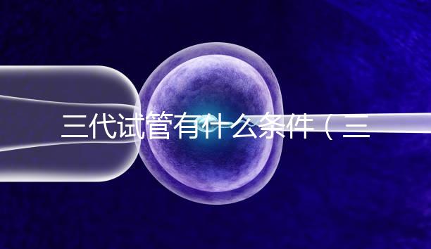 三代試管有什么條件（三代試管有什么條件要求）