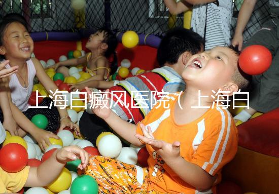 上海白癜風(fēng)醫(yī)院（上海白癜風(fēng)專科醫(yī)院）