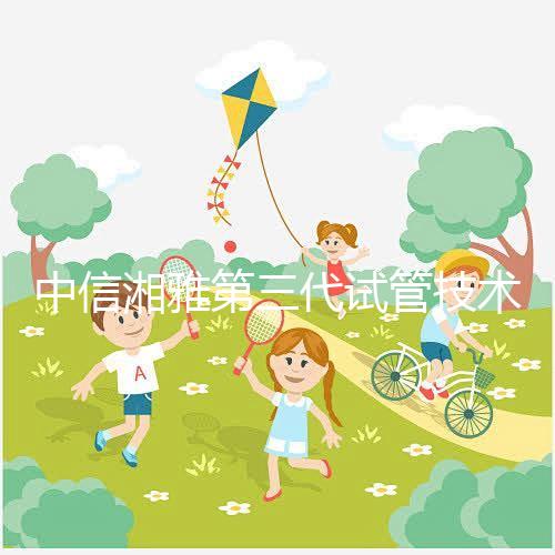 中信湘雅第三代試管技術透析，這6類人妊娠成功率更高！