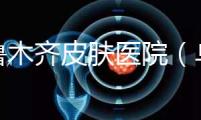 烏魯木齊皮膚醫(yī)院(烏魯木齊最好的皮膚科醫(yī)院)