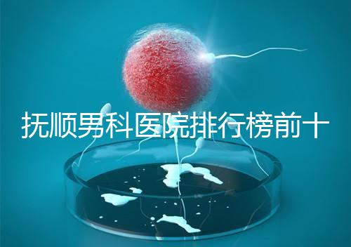 撫順男科醫院排行榜前十公布，新撫區哪家好一文說清