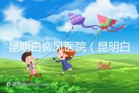 昆明白癜風醫(yī)院（昆明白點癲風醫(yī)院在哪里）