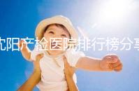 沈陽產(chǎn)檢醫(yī)院排行榜分享,2024市婦嬰醫(yī)院上榜