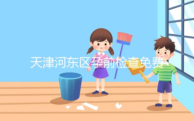 天津河東區孕前檢查免費政策2024，含應診醫院、時間明細