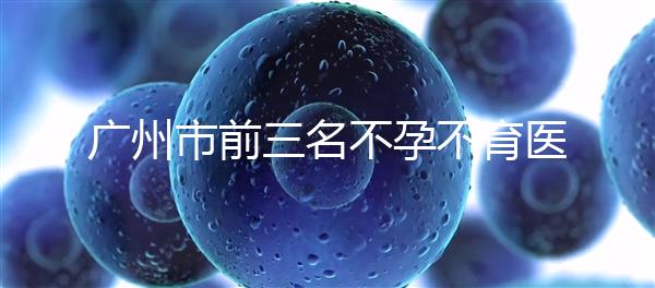 廣州市前三名不孕不育醫(yī)院發(fā)布,2024年廣州市第三醫(yī)院遙遙領先
