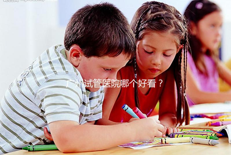 廣州試管醫院哪個好看？網友怎么說？海珠區這些機構名單上有名