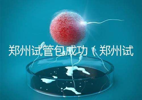 鄭州試管包成功(鄭州試管包成功醫(yī)院)