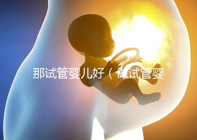 那試管嬰兒好(做試管嬰兒哪個好)