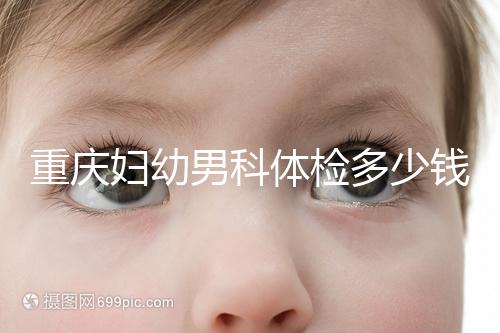 重慶婦幼男科體檢多少錢整理，超值套餐2000元起