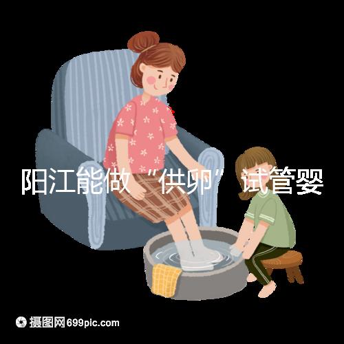 陽江能做“供卵”試管嬰兒嗎？聽說廣州可以是真的嗎？