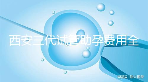 西安三代試管助孕費用全知道，附詳細價格清單供參考！