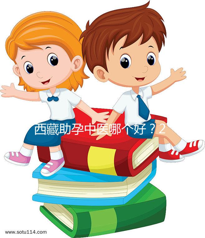 西藏助孕中醫(yī)哪個(gè)好？2024年新版專家排名