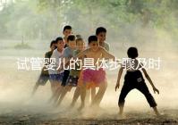 試管嬰兒的具體步驟及時間（試管嬰兒的具體步驟及時間表）