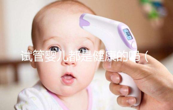 試管嬰兒都是健康的嗎（試管嬰兒都是健康的嗎？）
