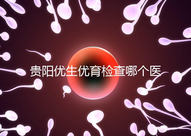 貴陽優生優育檢查哪個醫院最好揭秘，烏當證件齊全可免費
