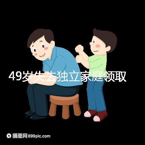 49歲失去獨立家庭領取補貼的步驟和時間被揭露你每個月領多少錢？先了解一下