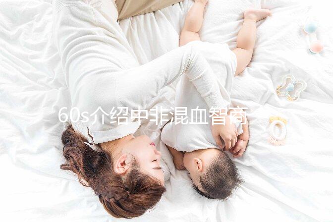 60s介紹中非混血智商如何，是不是真的低看完清清楚楚
