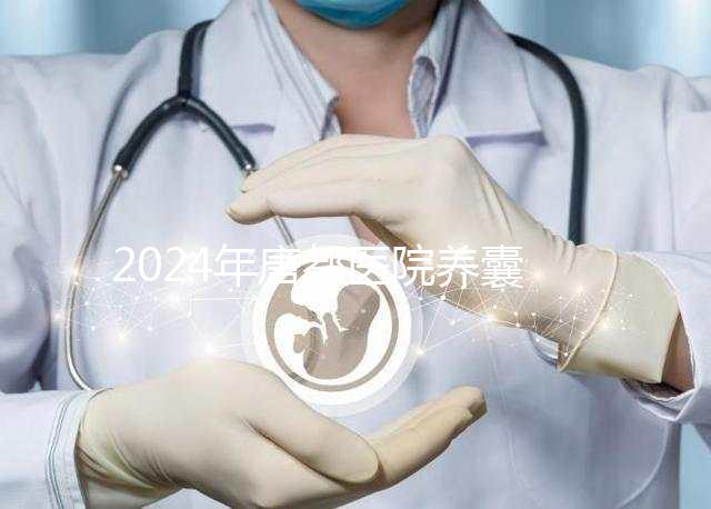 2024年唐都醫(yī)院養(yǎng)囊費用是多少？它包括成功率分析