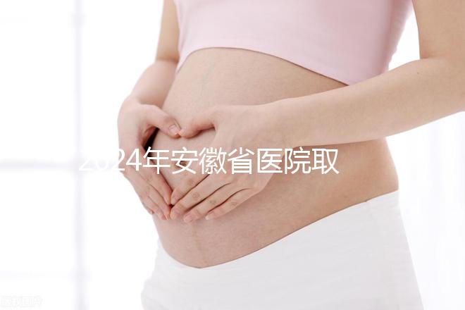 2024年安徽省醫院取卵價格盤點，過來的人告訴你要付多少錢