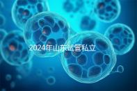 2024年山東試管私立醫院排名公開，哪家供卵機構好一目了然