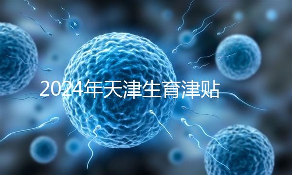 2024年天津生育津貼發放標準，如何申請，領取條件