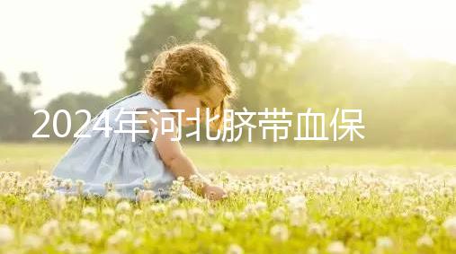2024年河北臍帶血保存機(jī)構(gòu)公開，唐山自存多少錢一年一目了然