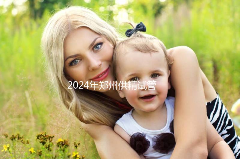 2024年鄭州供精試管費(fèi)用大公開,完成需要多長時(shí)間取決于情況