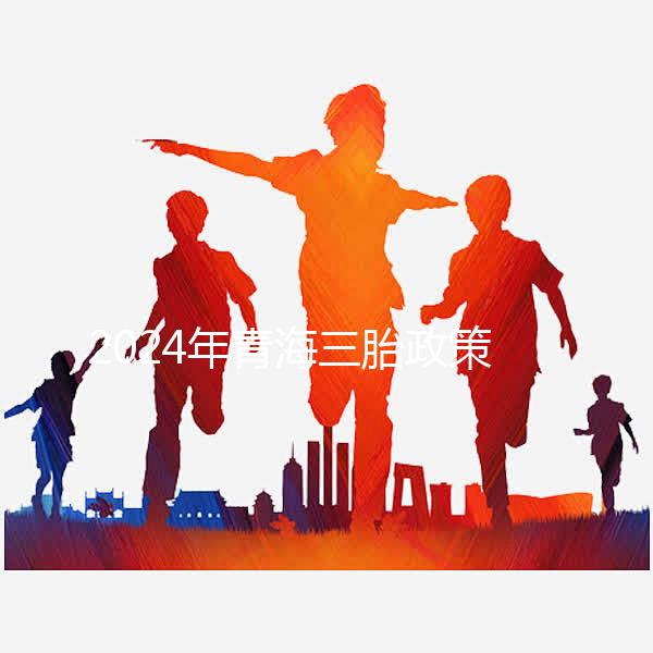 2024年青海三胎政策最新消息整理，包括西寧、海東辦理地點