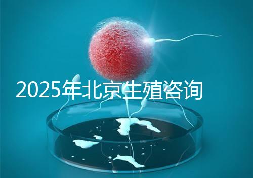 2025年北京生殖咨詢公司推薦榜單:專業機構綜合實力排名發布